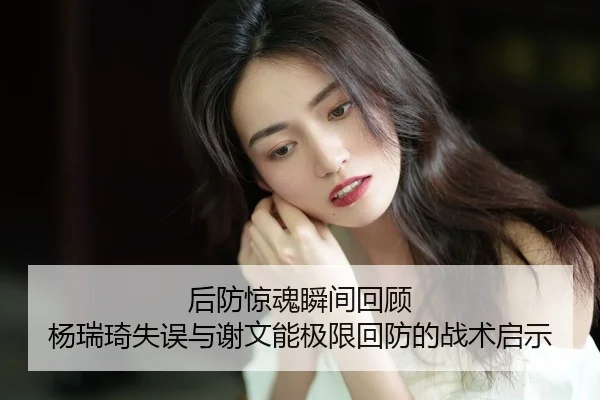 后防惊魂瞬间回顾 杨瑞琦失误与谢文能极限回防的战术启示